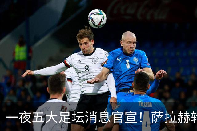 一夜五大足坛消息官宣！萨拉赫转会离队，穆帅接班人正式履职，曼城续约天赋球员，马竞作出回应