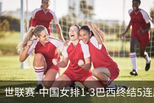 世联赛-中国女排1-3巴西终结5连胜 唐欣15分难阻第2败