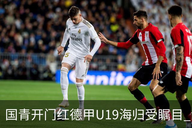 国青开门红德甲U19海归受瞩目 法媒：中国队的引擎